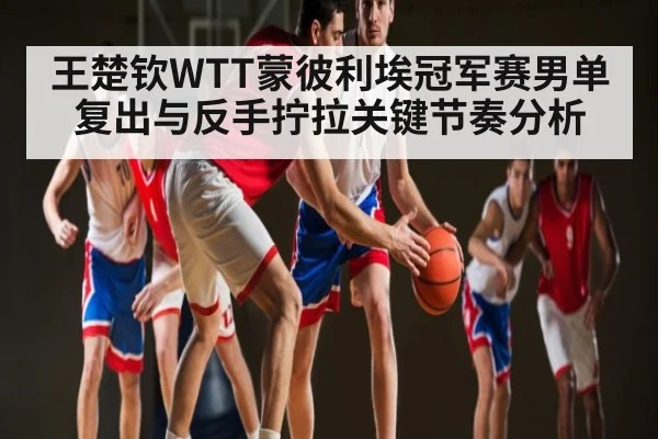 王楚钦WTT蒙彼利埃冠军赛男单复出与反手拧拉关键节奏分析 | kaiyun