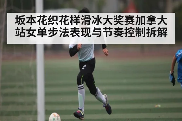 坂本花织花样滑冰大奖赛加拿大站女单步法表现与节奏控制拆解 | kaiyun